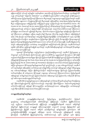 21
အတွဲဲ� (၁)၊ အမှှတ််စဉ်် (၃၁)
ဩဂုုတ််လ(၈) ရက််၊ ၂၀၂၂ ခုုနှှစ်် zuf'&,fu@
zuf'&,fu@
ရရှိိ�ခဲ့့�သော�ာကြော��ာင့််� ၎င်းး�သည်် စည်းး�မျျဉ်းး�ခံံ ဘုုရင််စနစ််အားး� အစား�းထိုးး��သည့််� ပြ�ည််နယ််အထက််တန်းး�လွှာာ� လူူတစ််စုုချုု�ပ််ကိုု�င််
သည့့်� ဖက််ဒရယ််စနစ်် "oligarchic federalism" ဟုု ခေါ်�်ဆိုု�နိုု�င််ပါါသည််။ဘရာာဇီးး�လ်် ဖက််ဒရယ််စနစ်် ရင််ဆိုု�င််နေေရသော��ာ
အဓိိကပြ�ဿနာာမှာာ� ပြ�ည််နယ််များ��းကြား�း�တွွင်် ကြီး�း�မား�းသော�ာ စီးး�ပွား��းရေး�းနှှင့််� ဘဏ္ဍာာရေး�းကွာာ�ဟမှုုနှှင့််� ပြ�ည််နယ််အတွွင်းး� နေေထိုု�င််
သူူများ��းအကြား�း� မမျှှတသော�ာ� ဝင််ငွေေ�ခွဲဲ�ဝေေမှုု ဖြ�စ််သည််။ စီးး�ပွား��းရေး�းနှှင့််� လူူဦးးရေေဆိုု�င််ရာာ အရေး�း�ပါါမှုုအရ ပြ�ည််နယ််များ�း�၏လူူမှုု
စီးး�ပွား��း အခြေ�ေ�အနေ�ေများ�း�မှာာ� တစ််ပြ�ည််နယ််နှှင့့်� တစ််ပြ�ည််နယ်် များ��းစွာာ� ကွာာ�ခြား�း�ပါါသည််။ São Paulo၊Minas Gerais ၊ Rio
Grande do Sul ၊ Paraná နှှင့််� Rio de Janeiro ပြ�ည််နယ််တို့့��သည်် ထိိပ််ဆုံးး��အုုပ််စုုတွွင်် ရှိိ�သည််။ Bahiaသည်် ကြီး�း�မား�းပြီး�း�
လူူဦးးရေေထူူထပ််သည့့်� ဆင်းး�ရဲဲသော�ာ ပြ�ည််နယ််အဖြ�စ်် ရပ််တည််နေ�သည််။ အနော�ာ�က််အလယ််ပိုု�င်းး�ဒေေသတွွင်် ကြီး�း�မား�းသော�ာ
နယ််မြေ�ေများ�း�၊ အလယ််အလတ်် လူူဦးးရေေနှှင့််� စီးး�ပွား��းရေး�း တိုးး��တက််လာာနေေသော�ာ ပြ�ည််နယ််များ�း� အုုပ််စုုရှိိ�သည််။ မြော��ာက််ဘက််
တွွင်် ကြီး�း�မား�းသော�ာ နယ််မြေ�ေများ�း�၊ လူူဦးးရေေ အနည်းး�ငယ််နှှင့််� စီးး�ပွား��းရေး�း တိုးး��တက််မှုု အနည်းး�ငယ််ရှိသော����ာ အခြား�း�ပြ�ည််နယ််
အုုပ််စုု တစ််ခုု ရှိိ�သည််။ နော�ာက််ဆုံးး��အုုပ််စုုမှာာ� အရှေ့�့��မြော��ာက််ပြ�ည််နယ််များ�း�ဖြ�စ််ပြီး�း� ယခင််အုုပ််စုုနှှစ််စုုထက်် လူူနေေ ထူူထပ််ပြီး�း�
နယ််မြေ�ေအနည်းး�ငယ််သာာရှိိ�ကာာ အလွွန််ဆင်းး�ရဲဲသော�ာ ပြ�ည််နယ််များ�း� ဖြ�စ််သည််။ ဤသို့့�� သိိသာာစွာာ�ကွဲဲ�ပြား�း� ခြား�း�နား�းနေ�မှုုသည််
ပြ�ည််ထော�ာင််စုုအတွွင်းး�ရှိိ� ပြ�ည််နယ််များ��း၏ နိုု�င််ငံံရေး�းဘော�ာဂဗေ�ေဒ အင််အားး�ကိုု� ထင််ဟပ်် ပြ�သနေ�ေပြီး�း� ဘရာာဇီးး�လ််ပြ�ည််ထော�ာင််စုု
အတွွင်းး� အစိုးး��ရအချျင်းး�ချျင်းး�ကြား�း� ဆက််ဆံံရေး�း အားး�နည်းး�ခြ�င်းး�၏ အကြော��ာ�င်းး�ရင်းး�တစ််ခုု ဖြ�စ််သည််။ ဘရာာဇီးး�လ််ဖက််ဒရယ််
စနစ််၏ သမိုု�င်းး�ဆိုု�င််ရာာ ထူးး�ခြား�း�ချျက််အချို့့���၏ နော�ာက််ခံံတွွင်် ဘရာာဇီးး�လ််၏အစိုးး��ရအချျင်းး�ချျင်းး� ဆက််ဆံံရေး�း၏ ဒိုု�င်းး�နမစ််များ��း
ကိုု� ကော�ာင်းး�စွာာ� နား�းလည််နိုု�င််သည််။
	 ၁၉၈၈တွွင်် ပြ�င််ဆင််ချျက််များ�း� ထည့့်�သွွင်းး�ခဲ့့�သော�ာ ဖွဲ့့��စည်းး�ပုံံ�အခြေ�ေ�ခံံဥပဒေ�ေသည်် ဘရာာဇီးး�လ်် ပြ�ည််သူ့့�ရေး�းရာာ မူူ
ဝါါဒများ�း�တွွင်် ခေေတ််သစ််တစ််ခုုသို့့�� ပြော��ာင်းး�လဲဲခဲ့့�သည််။ ဤကာာလမတိုု�င််မီီကမူူ လူူမှုုဖူူလုံံ�ရေး�းကိုု� ဦးးတည််သော�ာ နိုု�င််ငံံအဖြ�စ််
တည််ဆော�ာက််ရန်် ကြိုး�း��စား�းအားး�ထုုတ််မှုုများ�း� ရှိိ�ခဲ့့�သည််။ ပြ�ည််ထော�ာင််စုု၏ နိုု�င််ငံံရေး�းချိိ�န််ခွွင််လျှာာ�သည်် ပြ�ည််ထော�ာင််စုုအစိုးး��ရကိုု�
ထိိန်းး�ချုု�ပ််ရန်် ငြ�င်းး�ခုံံ�နေ�သည့််� São Paulo၊ Minas Gerais နှှင့််� Rio Grande do Sul ပြ�ည််နယ််တို့့��ကဲ့့�သို့့��သော�ာ အင််အားး�ကြီး�း�
ပြ�ည််နယ််များ�း�နှှင့့်� Rio de Janeiro၊ Bahia နှှင့််� Pernambuco တို့့��ကဲ့့�သို့့��သော�ာ အလယ််အလတ််အဆင့့်� ပြ�ည််နယ််အုုပ််စုုများ�း�
အကြား�း� ရှုုပ််ထွေး�း�သော�ာ နိုု�င််ငံံရေး�းတွွက််ချျက််မှုုများ�း�အပေါ်�်�တွွင်် မူူတည််ပါါသည််။ ၂၀ ရာာစုု တစ််လျှော�ာ�က််လုံးး��တွွင်် ဘရာာဇီးး�လ််
ဖက်် ဒရယ််စနစ််နှှင့််� အစိုးး��ရအကြား�း� ဆက််ဆံံရေး�းသည်် ဗဟိုု�ချုု�ပ််ကိုု�င််မှုု၊ အာာဏာာရှှင်် အစိုးး��ရများ�း�နှှင့််� ဗဟိုု�ချုု�ပ်် ကိုု�င််မှုုလျှော့�့��ချျ
ရေး�း လစ််ဘရယ််အစိုးး��ရများ�း� အကြား�း� ချိိ�န််သီးး�လွှဲဲ�သကဲ့့�သို့့��ပင်် အပြော�ာ��င်းး�အလဲဲများ�း�စွာာ� ရှိိ�ခဲ့့�ပါါသည််။ ပြ�ည််ထော�ာင််စုုအစိုးး��ရ
(ဖက််ဒရယ််အစိုးး��ရ) ၏ ထင််ရှား��းသော�ာ နိုု�င််ငံံရေး�းနှှင့််� ဘဏ္ဍာာရေး�း အင််အားး�သည်် ပိုု�မိုု�အားး�ကော�ာင်းး�သော�ာ ပြ�ည််နယ််များ��း၏
အစိုးး��ရများ�း�နှှင့််� ဆက််နွှှယ််နေေသော်�်�လည်းး� ပြ�ည််ထော�ာင််စုုအဆင့့်� အစိုးး��ရအလွှာာ�သည်် ပြ�ည််ထော�ာင််စုု တစ််ခုုလုံးး��၏ နိုု�င််ငံံရေး�း
တွွင်် အဓိိကကျသော��ာ�အခန်းး�ကဏ္ဍမှှပါါဝင််နေ�ပါါသည််။
	ဘရာာဇီးး�လ််၏ အားး�နည်းး�ရှုုပ််ထွေး�း�လှသော��ာ� အစိုးး��ရအချျင်းး�ချျင်းး� ဆက််ဆံံရေး�း ဒိုု�င်းး�နမစ််သည်် မျျက််မှော�ာ�က််အခြေ�ေ�အနေ�ေ
တွွင်် ပိုု�မိုု�ကော�ာင်းး�မွွန််သည့့်�ဖက််သို့့�� ပြော��ာင်းး�လဲဲလာာပါါသည််။ အထူးး�သဖြ�င့််� ပိုု�မိုု�တက််ကြွ�သော�ာ အရပ််ဘက််လူ့့�အဖွဲ့့��အစည်းး�
ပေါ်�်ပေါ�ါက််လာာခြ�င်းး�သည်် အစိုးး��ရနှှင့််� နိုု�င််ငံံသားး�များ�း�ကြား�း� ဆက််ဆံံရေး�းတွွင််သာာမက အစိုးး��ရများ��းကြား�း� ဆက််ဆံံရေး�းတွွင််
လည်းး� ဒီီမိုု�ကရေ�ေစီီ ခိုု�င််မာာစေေရန်် အထော�ာ�က််အကူူ ဖြ�စ််လာာစေေသည််။
ဒေ�သန္တတရအစိုးး��ရအုုပ််ချုု�ပ််ရေး�းပုံံ�စံံများ�း�
	ဘရာာဇီးး�လ််၏ ဒေေသန္တတရမြူ�ူနီီစပယ််များ�း�သည်် ပြ�ည််နယ််များ��းမှှ ဖွဲ့့��စည်းး�ခြ�င်းး�မဟုုတ််ဘဲဲ ပြ�ည််နယ််
များ��းနှှင့််�အတူူ ဖက််ဒရယ််ပြ�ည််ထော�ာင််စုု၏ အစိိတ််အပိုု�င်းး�များ�း� ဖြ�စ််ကြ�သည််။ ဘရာာဇီးး�လ်် မြူ�ူနီီစီီပယ််အားး�လုံးး��
သည်် တူူညီီသော�ာ တရား�းဝင််အဆင့််�အတန်းး� ရရှိိ�ကြ�သည််။ ဒေေသန္တတရမြူ�ူနီီစီီပယ််များ�း�၏ တရား�းဝင်် အဓိိပ္ပါါ�ယ််ဖွွင့််�
ဆိုု�ချျက််တွွင်် မြူ�ူနီီစပယ််သည်် ဒေေသန္တတရနှှင့််� ခရိုု�င််ဒေေသများ�း�အပြ�င််၊ ကျေး�း�လက်် ဒေေသများ��း မြို့�့��ပြ�များ�း�ကိုု�ပါါ လွှှမ်းး�
ခြုံ�ံ�ဖွွင့့်�ဆိုု�ထားး�သည််။ မြို့�့��ပြ�၏ တရား�းဝင်် အဓိိပ္ပါါ�ယ်် ဖ္္ငင့့်�ဆိုု�ချျက််သည်် အုုပ််ချုု�ပ််ရေး�းပိုု�င်းး� ရှုုထော�ာင့့်�မှှသာာ အဓိိ
ပ္ပာာ�ယ််ဖွွင့့်�ဆိုု�ထားး�ခြ�င်းး�ဖြ�စ််ပြီး�း� ဒေေသန္တတရနှှင့််� ခရိုု�င််ရုံးး��များ�း� အားး�လုံးး�� ပါါဝင််နေ�သည််။ ဤစံံနှုုန်းး�များ�း�ကိုု� အသုံးး��ပြု�ု
ခြ�င်းး�ကြော��ာင့့်� ဘရာာဇီးး�နိုု�င််ငံံ၏ မြို့�့��ပြ�အသွွင််ဆော�ာင််မှုု အတိုု�င်းး�အတာာသည်် ၁၉၆၀ ခုုနှှစ််တွွင်် ၄၅% ရှိိ�ခဲ့့�ရာာမှှ
 