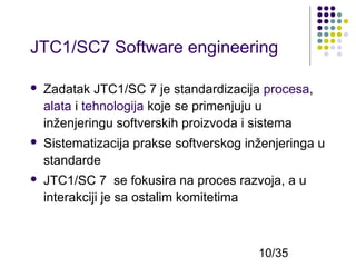 JTC1/SC7 Software engineering


Zadatak JTC1/SC 7 je standardizacija procesa,
alata i tehnologija koje se primenjuju u
inženjeringu softverskih proizvoda i sistema



Sistematizacija prakse softverskog inženjeringa u
standarde



JTC1/SC 7 se fokusira na proces razvoja, a u
interakciji je sa ostalim komitetima

10/35

 