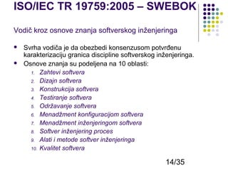 ISO/IEC TR 19759:2005 – SWEBOK
Vodič kroz osnove znanja softverskog inženjeringa



Svrha vodiča je da obezbedi konsenzusom potvrđenu
karakterizaciju granica discipline softverskog inženjeringa.
Osnove znanja su podeljena na 10 oblasti:
1. Zahtevi softvera
2. Dizajn softvera
3. Konstrukcija softvera
4. Testiranje softvera
5. Održavanje softvera
6. Menadžment konfiguracijom softvera
7. Menadžment inženjeringom softvera
8. Softver inženjering proces
9. Alati i metode softver inženjeringa
10. Kvalitet softvera

14/35

 