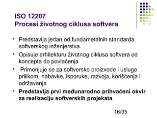 ISO 12207
Procesi životnog ciklusa softvera








Predstavlja jedan od fundametalnih standarda
softverskog inženjerstva.
Оpisuje arhitekturu životnog ciklusa softvera od
koncepta do povlačenja
Primenjuje se za softverske proizvode i usluge
prilikom nabavke, isporuke, razvoja, korišćenja i
održavanja
Predstavlja prvi međunarodno prihvaćeni okvir
za realizaciju softverskih projekata
16/35

 