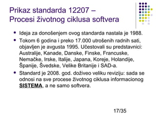 Prikaz standarda 12207 –
Procesi životnog ciklusa softvera





Ideja za donošenjem ovog standarda nastala je 1988.
Tokom 6 godina i preko 17.000 utrošenih radnih sati,
objavljen je avgusta 1995. Učestovali su predstavnici:
Australije, Kanade, Danske, Finske, Francuske,
Nemačke, Irske, Italije, Japana, Koreje, Holandije,
Španije, Švedske, Velike Britanije i SAD-a.
Standard je 2008. god. doživeo veliku reviziju: sada se
odnosi na sve procese životnog ciklusa informacionog
SISTEMA, a ne samo softvera.

17/35

 