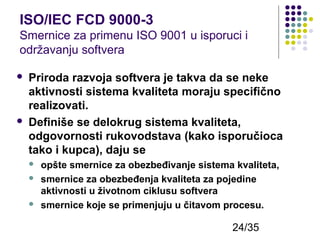 ISO/IEC FCD 9000-3
Smernice za primenu ISO 9001 u isporuci i
održavanju softvera




Priroda razvoja softvera je takva da se neke
aktivnosti sistema kvaliteta moraju specifično
realizovati.
Definiše se delokrug sistema kvaliteta,
odgovornosti rukovodstava (kako isporučioca
tako i kupca), daju se





opšte smernice za obezbeđivanje sistema kvaliteta,
smernice za obezbeđenja kvaliteta za pojedine
aktivnosti u životnom ciklusu softvera
smernice koje se primenjuju u čitavom procesu.

24/35

 