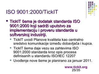 ISO 9001:2000/TickIT
 TickIT

šema je dodatak standarda ISO
9001:2000 koji sadrži uputstvo za
implementaciju i proveru standarda u
softverskoj industriji.





TickIT uvodi Planove kvaliteta kao centralno
sredstvo komunikacije između dobavljača i kupca.
TickIT šema daje vezu sa zahtevima ISO
9001:2000 standarda kroz opis procesa
definisanih u standardu ISO/IEC 12207
Uvođenje nove šeme je planirano za januar 2011.
www.tickit.org
25/35

 