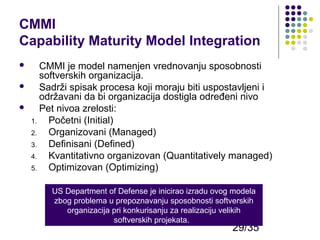 CMMI
Capability Maturity Model Integration




CMMI je model namenjen vrednovanju sposobnosti
softverskih organizacija.
Sadrži spisak procesa koji moraju biti uspostavljeni i
održavani da bi organizacija dostigla određeni nivo
Pet nivoa zrelosti:
1.
Početni (Initial)
2.
Organizovani (Managed)
3.
Definisani (Defined)
4.
Kvantitativno organizovan (Quantitatively managed)
5.
Optimizovan (Optimizing)
US Department of Defense je inicirao izradu ovog modela
zbog problema u prepoznavanju sposobnosti softverskih
organizacija pri konkurisanju za realizaciju velikih
softverskih projekata.

29/35

 