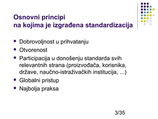 Osnovni principi
na kojima je izgrađena standardizacija







Dobrovoljnost u prihvatanju
Otvorenost
Participacija u donošenju standarda svih
relevantnih strana (proizvođača, korisnika,
države, naučno-istraživačkih institucija, ...)
Globalni pristup
Najbolja praksa

3/35

 