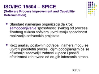 ISO/IEC 15504 – SPICE
(Software Process Improvement and Capability
Determination)


Standard namenjen organizaciji da kroz
samoocenjivanje sposobnosti svakog od procesa
životnog ciklusa softvera utvrdi svoju sposobnost
realizacije softverskih projekata



Kroz analizu poslovnih potreba i namera mogu se
utvrditi prioritetni procesi, čijim poboljšanjem će se
efikasnije zadovoljiti zahtevi kupaca i postići
efektivnost zahtevana od drugih interesnih strana.

30/35

 