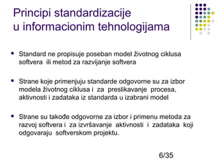 Principi standardizacije
u informacionim tehnologijama


Standard ne propisuje poseban model životnog ciklusa
softvera ili metod za razvijanje softvera



Strane koje primenjuju standarde odgovorne su za izbor
modela životnog ciklusa i za preslikavanje procesa,
aktivnosti i zadataka iz standarda u izabrani model



Strane su takođe odgovorne za izbor i primenu metoda za
razvoj softvera i za izvršavanje aktivnosti i zadataka koji
odgovaraju softverskom projektu.

6/35

 