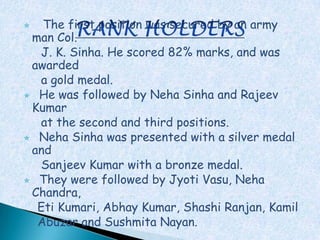   The first position was secured by an army
 man Col.
  J. K. Sinha. He scored 82% marks, and was
 awarded
  a gold medal.
 He was followed by Neha Sinha and Rajeev
 Kumar
  at the second and third positions.
 Neha Sinha was presented with a silver medal
 and
  Sanjeev Kumar with a bronze medal.
 They were followed by Jyoti Vasu, Neha
 Chandra,
  Eti Kumari, Abhay Kumar, Shashi Ranjan, Kamil
  Abuzar and Sushmita Nayan.
 