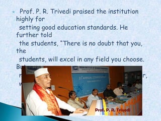     Prof. P. R. Trivedi praised the institution
    highly for
     setting good education standards. He
    further told
     the students, “There is no doubt that you,
    the
     students, will excel in any field you choose.
    But,
     never compromise on your moral values. For,
     without them, you will not get far.”



                               Prof. P. R. Trivedi
 
