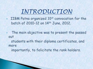     IIBM Patna organized 31st convocation for the
     batch of 2010-12 on 14th June, 2012.

     The main objective was to present the passed
    out
     students with their diploma certificates, and
    more
     importantly, to felicitate the rank holders.
 