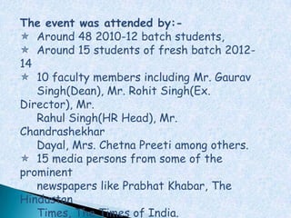 The event was attended by:-
 Around 48 2010-12 batch students,
 Around 15 students of fresh batch 2012-
14
 10 faculty members including Mr. Gaurav
   Singh(Dean), Mr. Rohit Singh(Ex.
Director), Mr.
   Rahul Singh(HR Head), Mr.
Chandrashekhar
   Dayal, Mrs. Chetna Preeti among others.
 15 media persons from some of the
prominent
   newspapers like Prabhat Khabar, The
Hindustan
   Times, The Times of India.
 