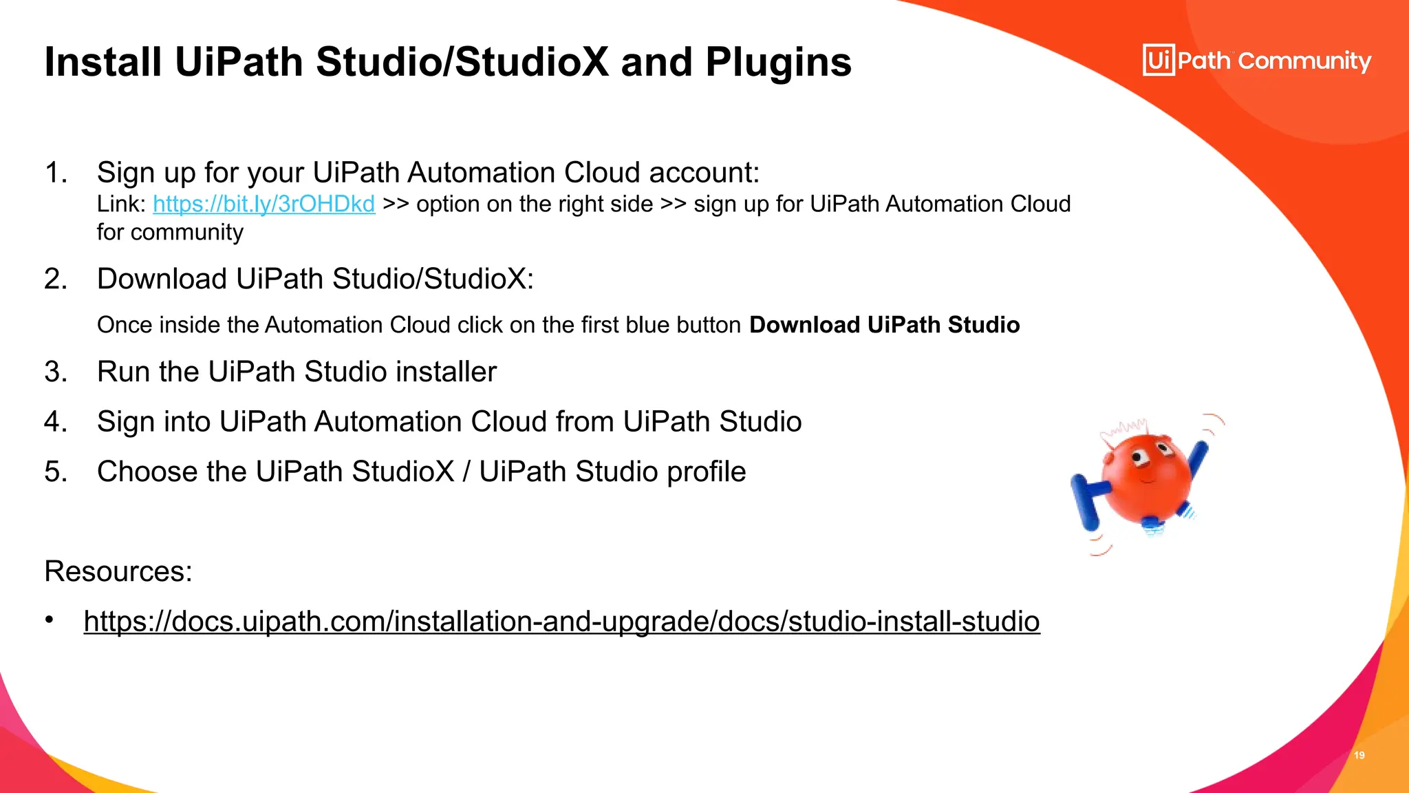 19
1. Sign up for your UiPath Automation Cloud account:
Link: https://bit.ly/3rOHDkd >> option on the right side >> sign up for UiPath Automation Cloud
for community
2. Download UiPath Studio/StudioX:
Once inside the Automation Cloud click on the first blue button Download UiPath Studio
3. Run the UiPath Studio installer
4. Sign into UiPath Automation Cloud from UiPath Studio
5. Choose the UiPath StudioX / UiPath Studio profile
Resources:
• https://docs.uipath.com/installation-and-upgrade/docs/studio-install-studio
Install UiPath Studio/StudioX and Plugins
 