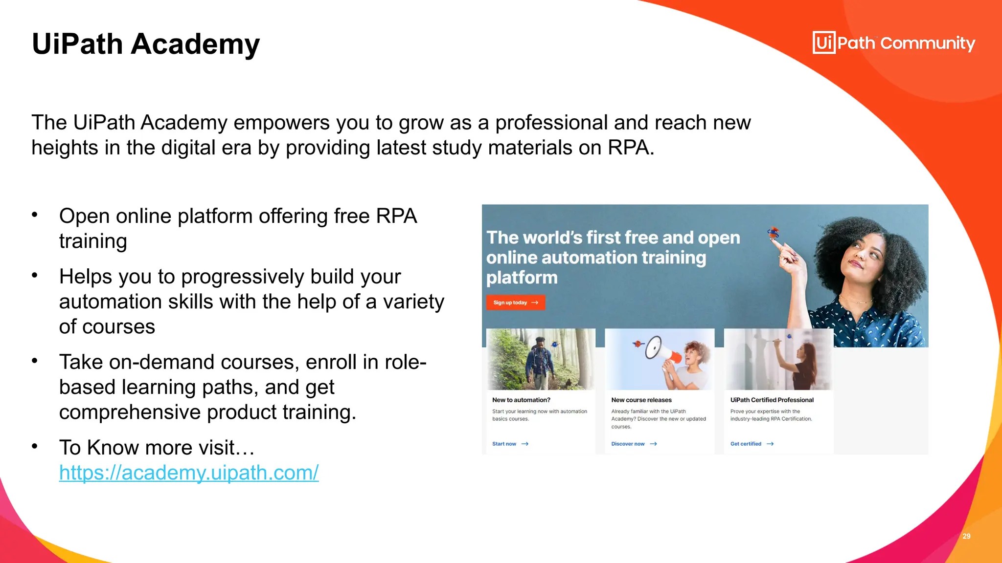 29
The UiPath Academy empowers you to grow as a professional and reach new
heights in the digital era by providing latest study materials on RPA.
UiPath Academy
• Open online platform offering free RPA
training
• Helps you to progressively build your
automation skills with the help of a variety
of courses
• Take on-demand courses, enroll in role-
based learning paths, and get
comprehensive product training.
• To Know more visit…
https://academy.uipath.com/
 