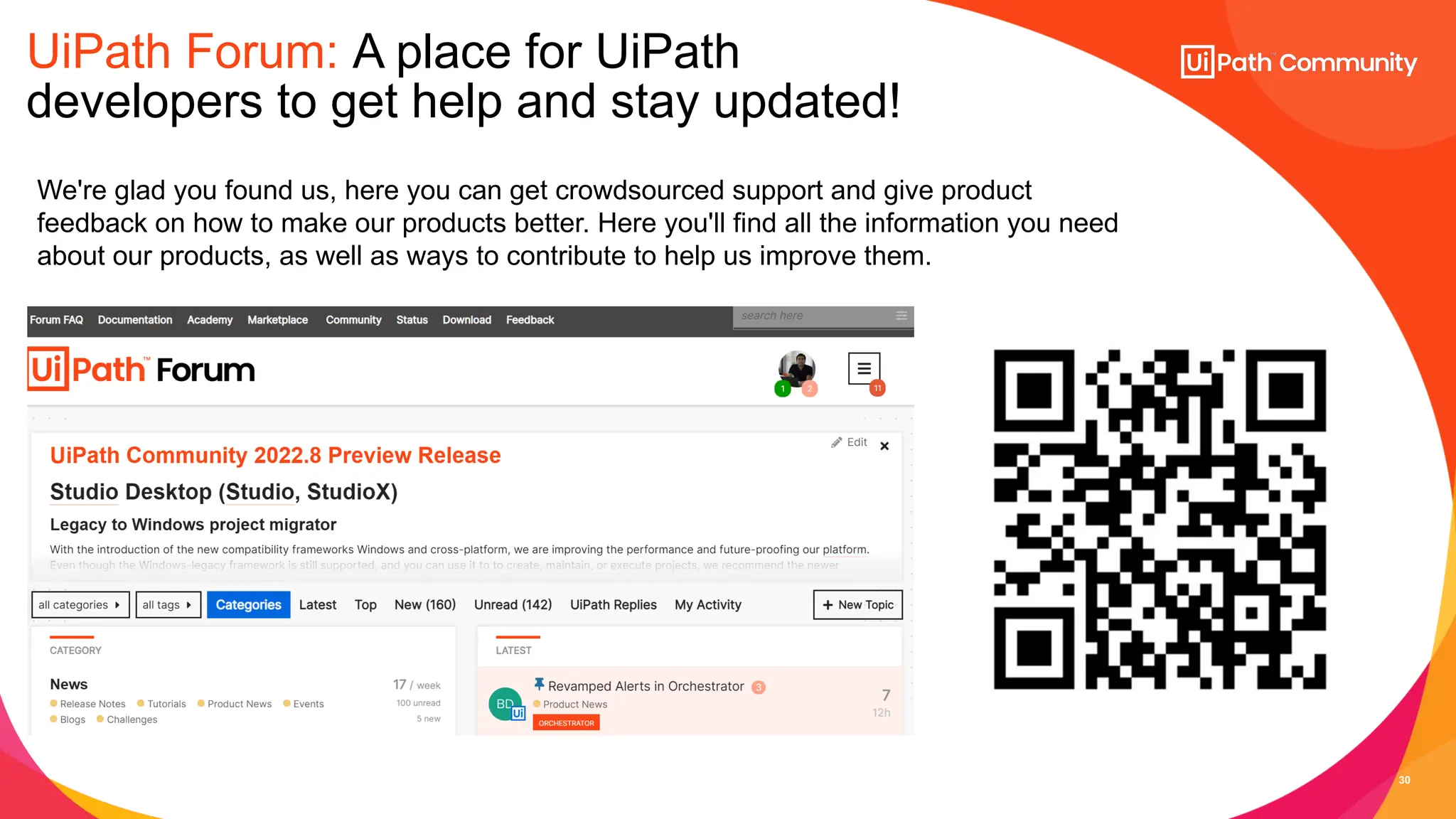30
UiPath Forum: A place for UiPath
developers to get help and stay updated!
We're glad you found us, here you can get crowdsourced support and give product
feedback on how to make our products better. Here you'll find all the information you need
about our products, as well as ways to contribute to help us improve them.
 