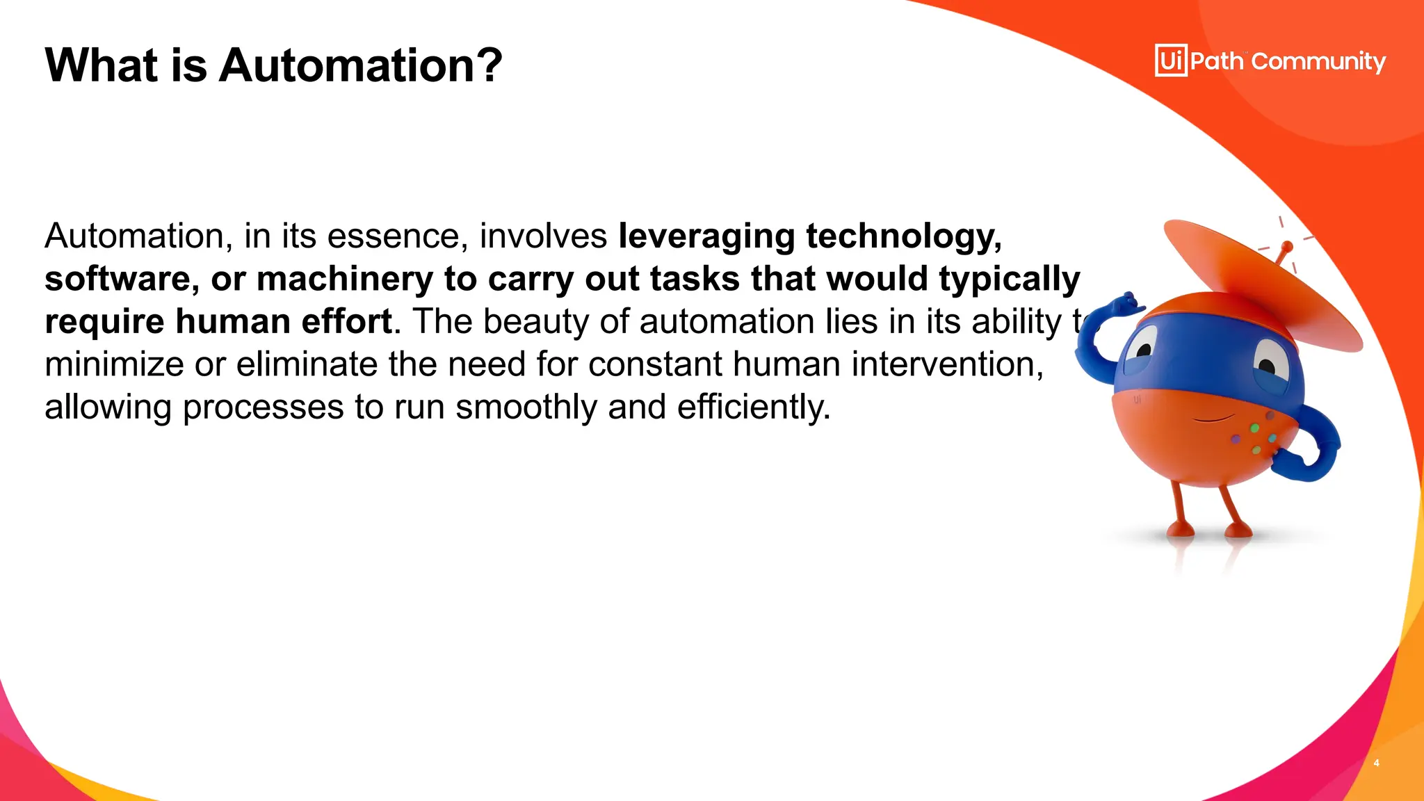 4
Automation, in its essence, involves leveraging technology,
software, or machinery to carry out tasks that would typically
require human effort. The beauty of automation lies in its ability to
minimize or eliminate the need for constant human intervention,
allowing processes to run smoothly and efficiently.
What is Automation?
 