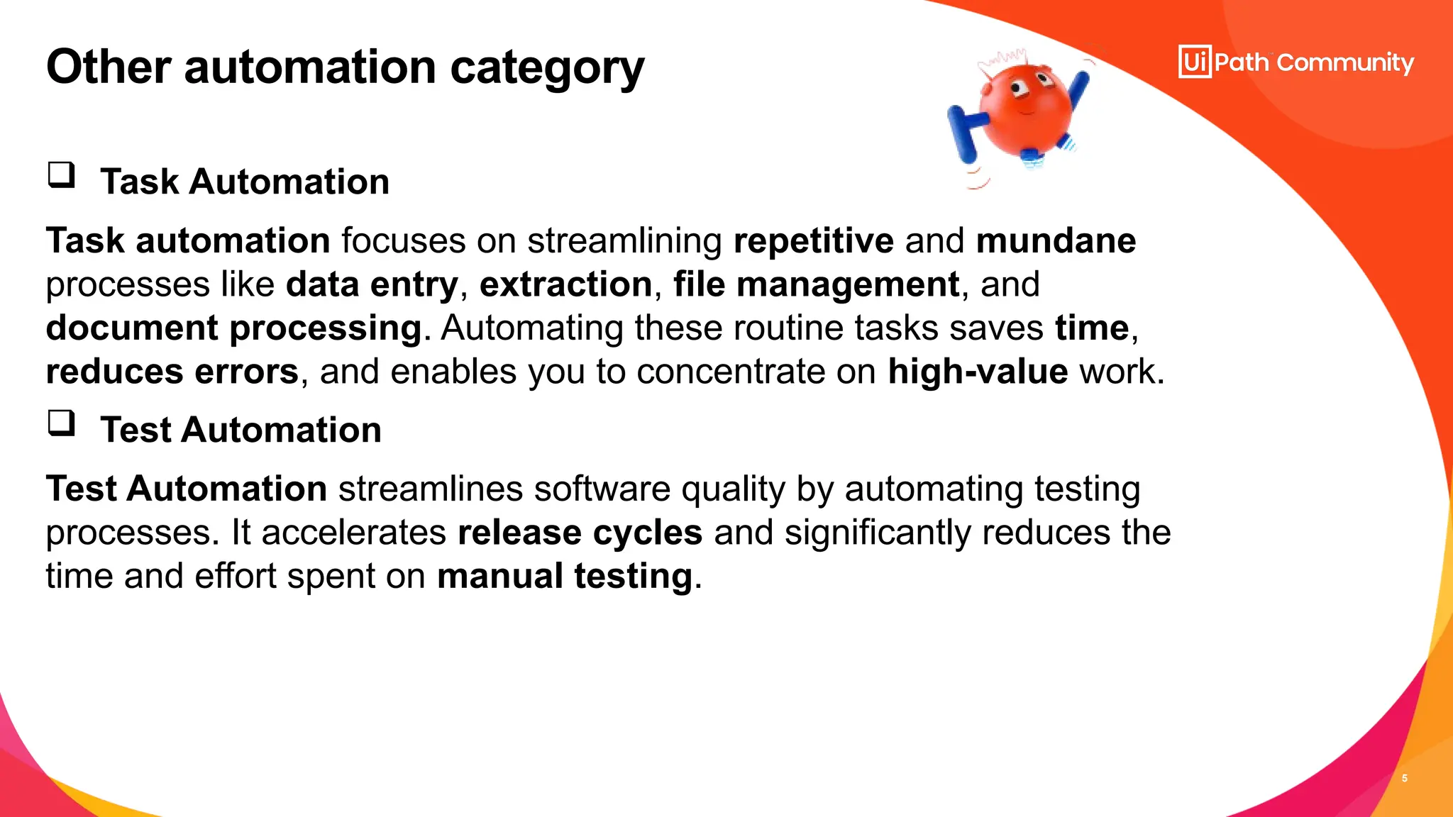 5
 Task Automation
Task automation focuses on streamlining repetitive and mundane
processes like data entry, extraction, file management, and
document processing. Automating these routine tasks saves time,
reduces errors, and enables you to concentrate on high-value work.
 Test Automation
Test Automation streamlines software quality by automating testing
processes. It accelerates release cycles and significantly reduces the
time and effort spent on manual testing.
Other automation category
 