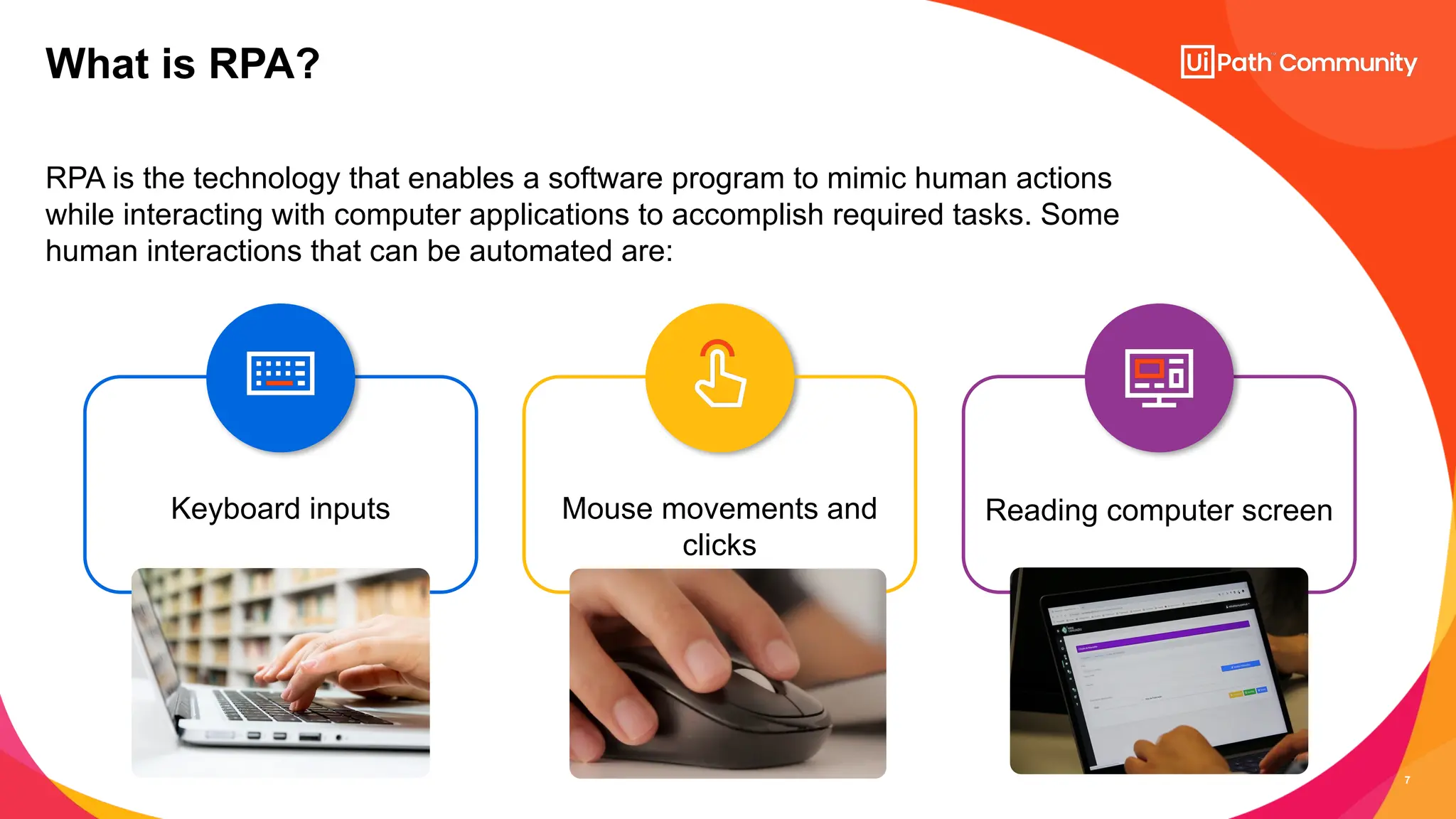 7
RPA is the technology that enables a software program to mimic human actions
while interacting with computer applications to accomplish required tasks. Some
human interactions that can be automated are:
What is RPA?
Mouse movements and
clicks
Keyboard inputs Reading computer screen
 
