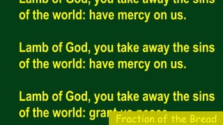 Lamb of God, you take away the sins
of the world: have mercy on us.
Lamb of God, you take away the sins
of the world: have mercy on us.
Lamb of God, you take away the sins
of the world: grant us peace.Fraction of the Bread
 