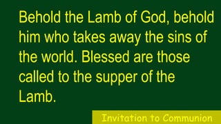 Behold the Lamb of God, behold
him who takes away the sins of
the world. Blessed are those
called to the supper of the
Lamb.
Invitation to Communion
 