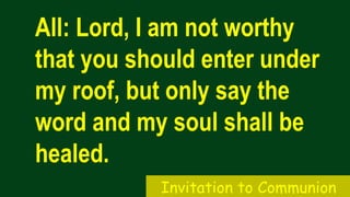 All: Lord, I am not worthy
that you should enter under
my roof, but only say the
word and my soul shall be
healed.
Invitation to Communion
 