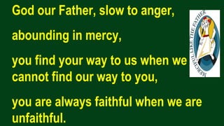 God our Father, slow to anger,
abounding in mercy,
you find your way to us when we
cannot find our way to you,
you are always faithful when we are
unfaithful.
 