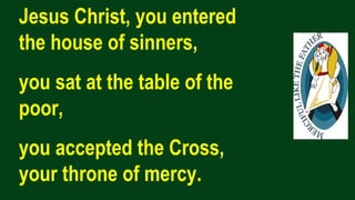 Jesus Christ, you entered
the house of sinners,
you sat at the table of the
poor,
you accepted the Cross,
your throne of mercy.
 