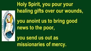 Holy Spirit, you pour your
healing gifts over our wounds,
you anoint us to bring good
news to the poor,
you send us out as
missionaries of mercy.
 