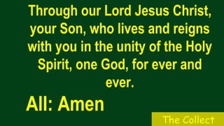 Through our Lord Jesus Christ,
your Son, who lives and reigns
with you in the unity of the Holy
Spirit, one God, for ever and
ever.
All: Amen
The Collect
 
