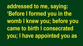 addressed to me, saying:
‘Before I formed you in the
womb I knew you; before you
came to birth I consecrated
you; I have appointed you as
 