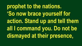 prophet to the nations.
‘So now brace yourself for
action. Stand up and tell them
all I command you. Do not be
dismayed at their presence,
 