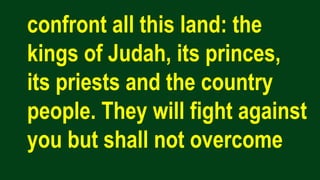 confront all this land: the
kings of Judah, its princes,
its priests and the country
people. They will fight against
you but shall not overcome
 
