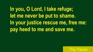 In you, O Lord, I take refuge;
let me never be put to shame.
In your justice rescue me, free me:
pay heed to me and save me.
The Psalm
 