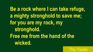 Be a rock where I can take refuge,
a mighty stronghold to save me;
for you are my rock, my
stronghold.
Free me from the hand of the
wicked.
The Psalm
 
