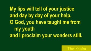 My lips will tell of your justice
and day by day of your help.
O God, you have taught me from
my youth
and I proclaim your wonders still.
The Psalm
 