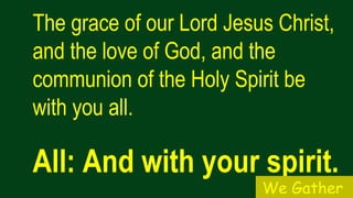The grace of our Lord Jesus Christ,
and the love of God, and the
communion of the Holy Spirit be
with you all.
All: And with your spirit.
We Gather
 