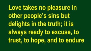 Love takes no pleasure in
other people’s sins but
delights in the truth; it is
always ready to excuse, to
trust, to hope, and to endure
 