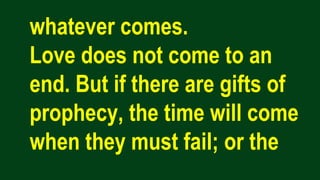 whatever comes.
Love does not come to an
end. But if there are gifts of
prophecy, the time will come
when they must fail; or the
 