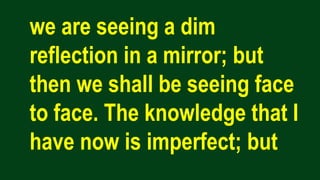 we are seeing a dim
reflection in a mirror; but
then we shall be seeing face
to face. The knowledge that I
have now is imperfect; but
 