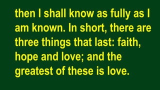 then I shall know as fully as I
am known. In short, there are
three things that last: faith,
hope and love; and the
greatest of these is love.
 