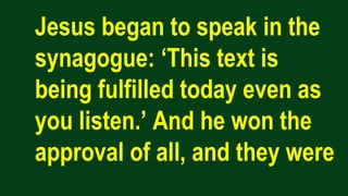 Jesus began to speak in the
synagogue: ‘This text is
being fulfilled today even as
you listen.’ And he won the
approval of all, and they were
 