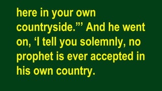 here in your own
countryside.”’ And he went
on, ‘I tell you solemnly, no
prophet is ever accepted in
his own country.
 