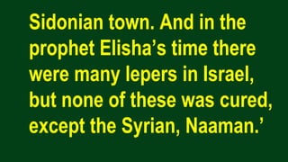 Sidonian town. And in the
prophet Elisha’s time there
were many lepers in Israel,
but none of these was cured,
except the Syrian, Naaman.’
 