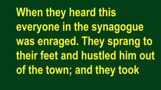 When they heard this
everyone in the synagogue
was enraged. They sprang to
their feet and hustled him out
of the town; and they took
 