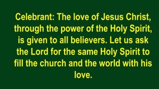 Celebrant: The love of Jesus Christ,
through the power of the Holy Spirit,
is given to all believers. Let us ask
the Lord for the same Holy Spirit to
fill the church and the world with his
love.
 