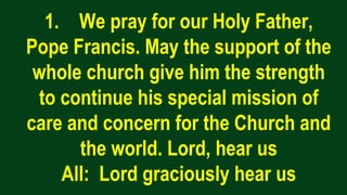 1. We pray for our Holy Father,
Pope Francis. May the support of the
whole church give him the strength
to continue his special mission of
care and concern for the Church and
the world. Lord, hear us
All: Lord graciously hear us
 