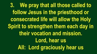 3. We pray that all those called to
follow Jesus in the priesthood or
consecrated life will allow the Holy
Spirit to strengthen them each day in
their vocation and mission.
Lord, hear us
All: Lord graciously hear us
 