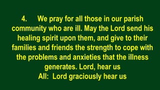 4. We pray for all those in our parish
community who are ill. May the Lord send his
healing spirit upon them, and give to their
families and friends the strength to cope with
the problems and anxieties that the illness
generates. Lord, hear us
All: Lord graciously hear us
 