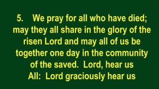 5. We pray for all who have died;
may they all share in the glory of the
risen Lord and may all of us be
together one day in the community
of the saved. Lord, hear us
All: Lord graciously hear us
 
