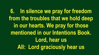 6. In silence we pray for freedom
from the troubles that we hold deep
in our hearts. We pray for those
mentioned in our Intentions Book.
Lord, hear us
All: Lord graciously hear us
 