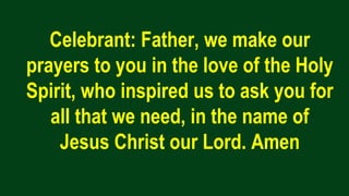 Celebrant: Father, we make our
prayers to you in the love of the Holy
Spirit, who inspired us to ask you for
all that we need, in the name of
Jesus Christ our Lord. Amen
 